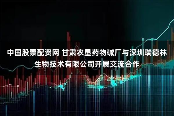 中国股票配资网 甘肃农垦药物碱厂与深圳瑞德林生物技术有限公司开展交流合作