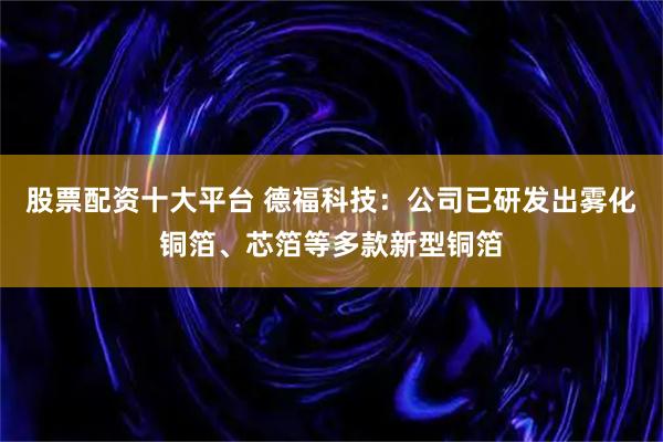 股票配资十大平台 德福科技：公司已研发出雾化铜箔、芯箔等多款新型铜箔