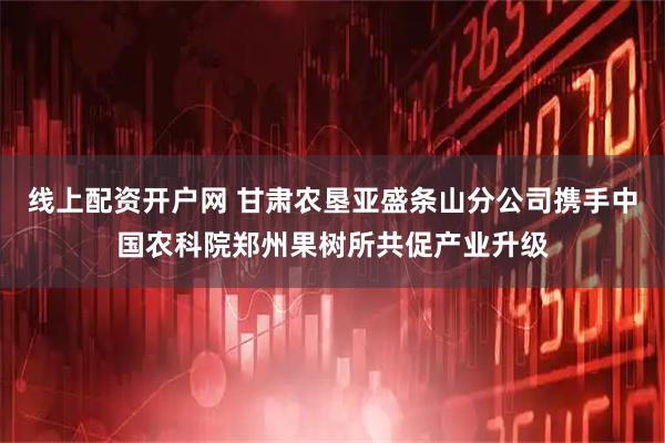 线上配资开户网 甘肃农垦亚盛条山分公司携手中国农科院郑州果树所共促产业升级