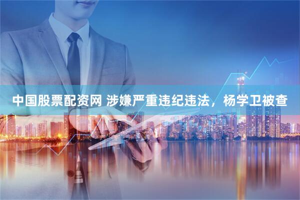 中国股票配资网 涉嫌严重违纪违法，杨学卫被查