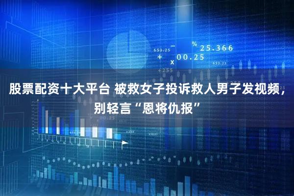 股票配资十大平台 被救女子投诉救人男子发视频，别轻言“恩将仇报”