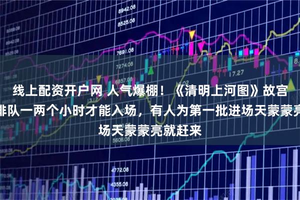 线上配资开户网 人气爆棚！《清明上河图》故宫展出，排队一两个小时才能入场，有人为第一批进场天蒙蒙亮就赶来