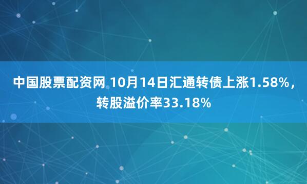 中国股票配资网 10月14日汇通转债上涨1.58%，转股溢价率33.18%