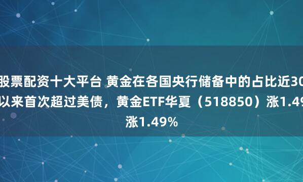 股票配资十大平台 黄金在各国央行储备中的占比近30年以来首次超过美债，黄金ETF华夏（518850）涨1.49%