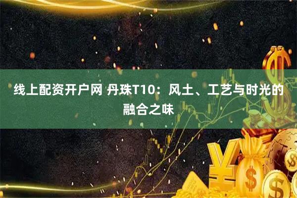 线上配资开户网 丹珠T10：风土、工艺与时光的融合之味