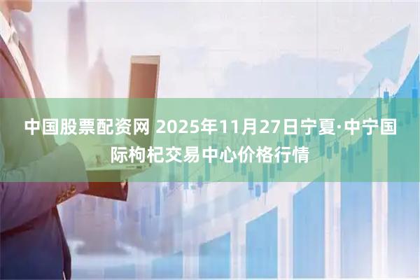 中国股票配资网 2025年11月27日宁夏·中宁国际枸杞交易中心价格行情