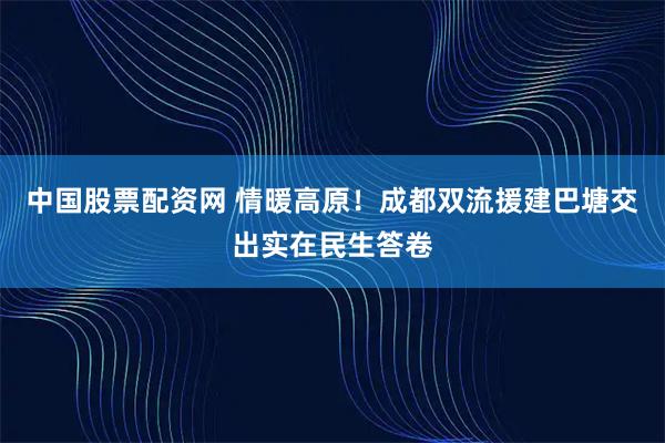 中国股票配资网 情暖高原！成都双流援建巴塘交出实在民生答卷