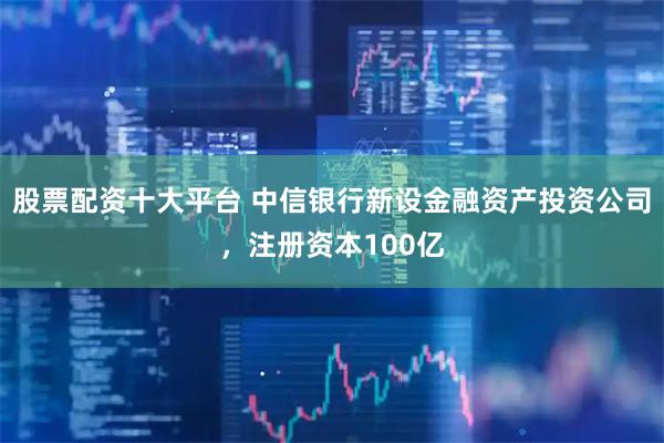 股票配资十大平台 中信银行新设金融资产投资公司，注册资本100亿